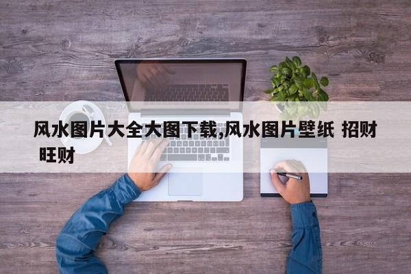 风水图片大全大图下载,风水图片壁纸 招财 旺财