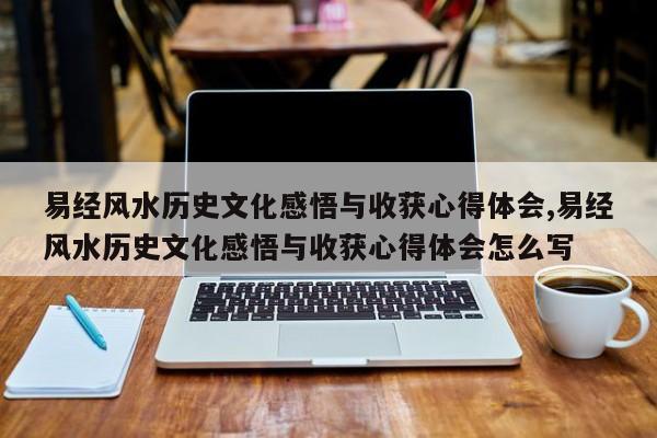 易经风水历史文化感悟与收获心得体会,易经风水历史文化感悟与收获心得体会怎么写