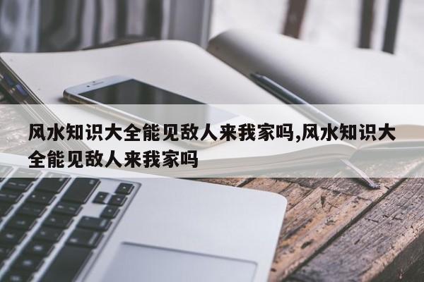 风水知识大全能见敌人来我家吗,风水知识大全能见敌人来我家吗