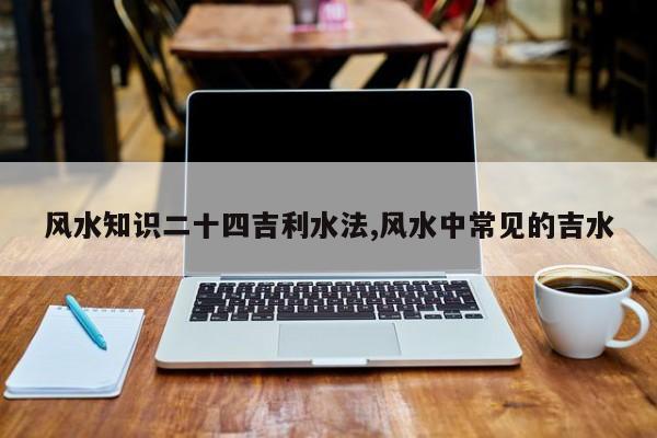 风水知识二十四吉利水法,风水中常见的吉水