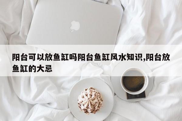 阳台可以放鱼缸吗阳台鱼缸风水知识,阳台放鱼缸的大忌