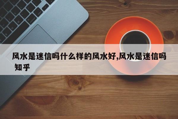 风水是迷信吗什么样的风水好,风水是迷信吗 知乎