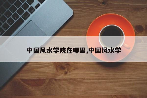 中国风水学院在哪里,中国风水学