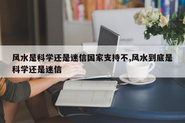 风水是科学还是迷信国家支持不,风水到底是科学还是迷信
