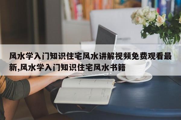 风水学入门知识住宅风水讲解视频免费观看最新,风水学入门知识住宅风水书籍