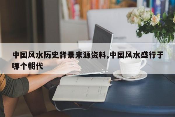 中国风水历史背景来源资料,中国风水盛行于哪个朝代