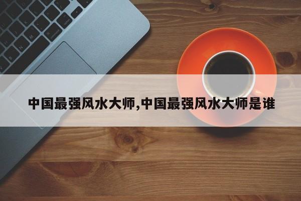 中国最强风水大师,中国最强风水大师是谁