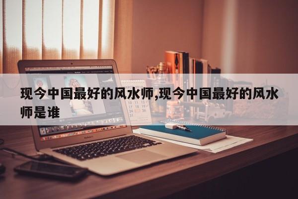 现今中国最好的风水师,现今中国最好的风水师是谁