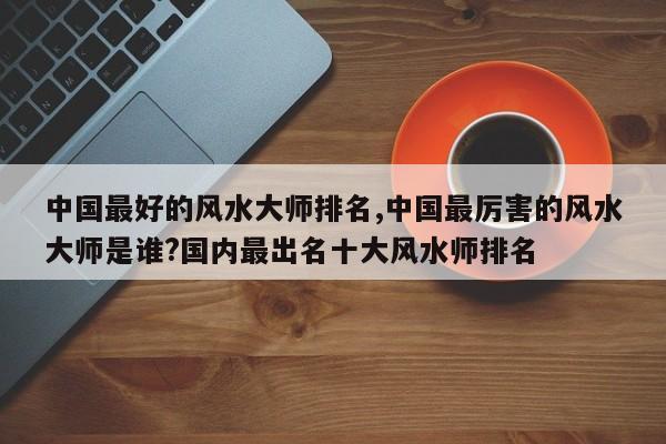 中国最好的风水大师排名,中国最厉害的风水大师是谁?国内最出名十大风水师排名