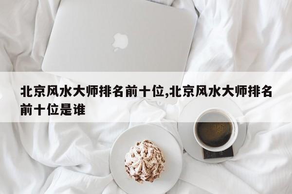 北京风水大师排名前十位,北京风水大师排名前十位是谁