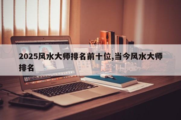 2025风水大师排名前十位,当今风水大师排名