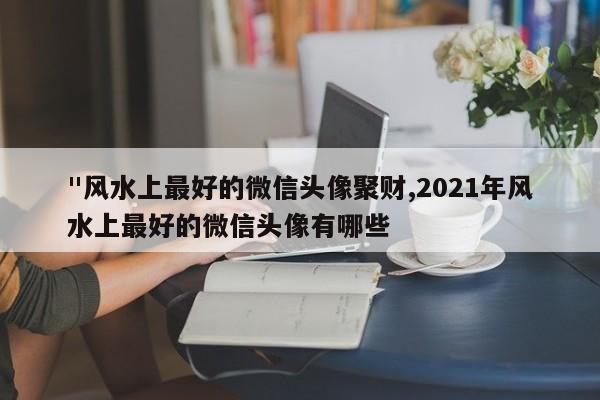 "风水上最好的微信头像聚财,2021年风水上最好的微信头像有哪些