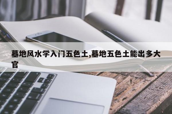 墓地风水学入门五色土,墓地五色土能出多大官